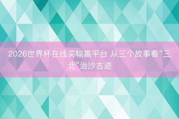 2026世界杯在线买输赢平台 从三个故事看“三北”治沙古