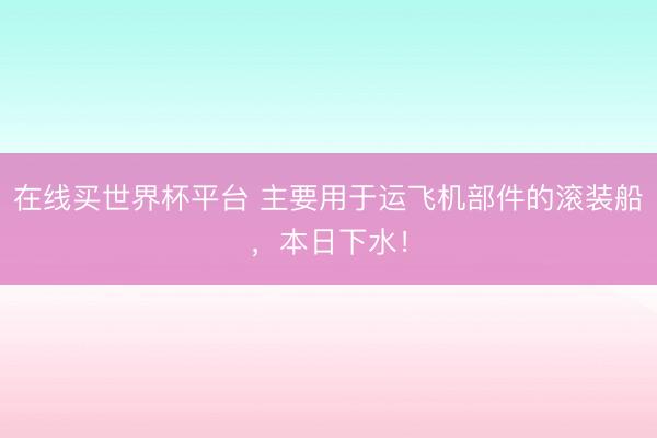 在线买世界杯平台 主要用于运飞机部件的滚装船，本日下水！