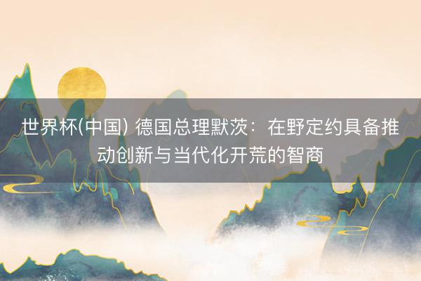 世界杯(中国) 德国总理默茨：在野定约具备推动创新与当代化开荒的智商
