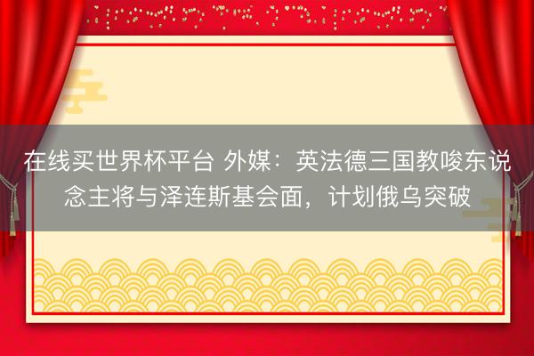 在线买世界杯平台 外媒：英法德三国教唆东说念主将与泽连斯基会面，计划俄乌突破
