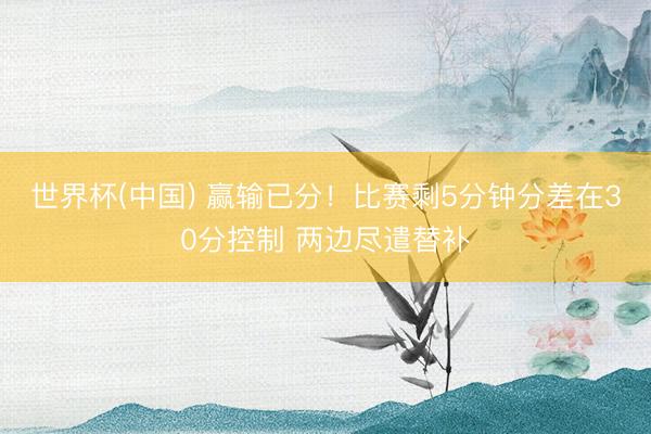 世界杯(中国) 赢输已分！比赛剩5分钟分差在30分控制 两边尽遣替补