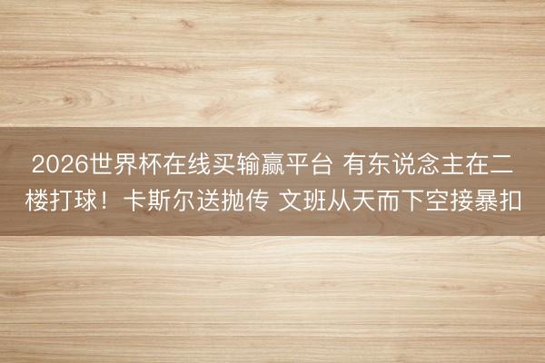 2026世界杯在线买输赢平台 有东说念主在二楼打球！卡斯尔送抛传 文班从天而下空接暴扣