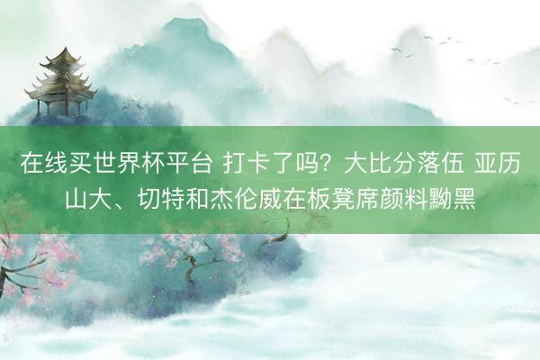 在线买世界杯平台 打卡了吗？大比分落伍 亚历山大、切特和杰伦威在板凳席颜料黝黑
