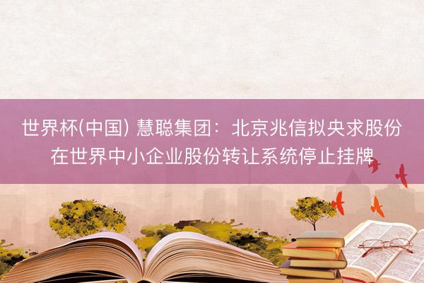 世界杯(中国) 慧聪集团:北京兆信拟央求股份在世界中小企业股份转让系统停止挂牌