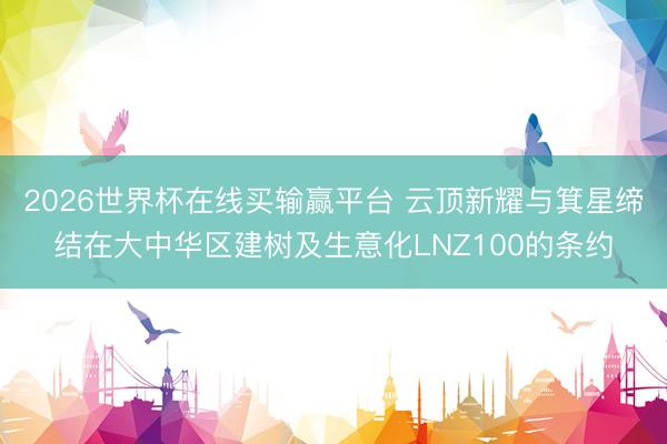 2026世界杯在线买输赢平台 云顶新耀与箕星缔结在大中华区建树及生意化LNZ100的条约