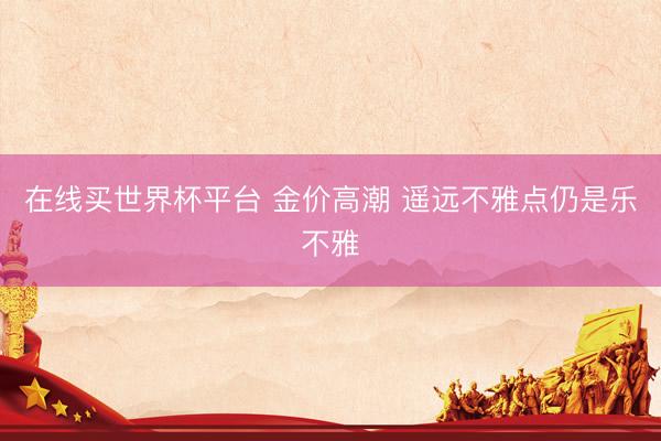 在线买世界杯平台 金价高潮 遥远不雅点仍是乐不雅