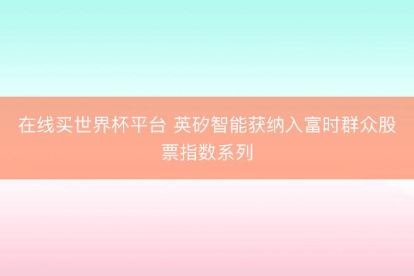在线买世界杯平台 英矽智能获纳入富时群众股票指数系列
