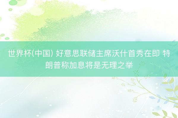 世界杯(中国) 好意思联储主席沃什首秀在即 特朗普称加息将是无理之举