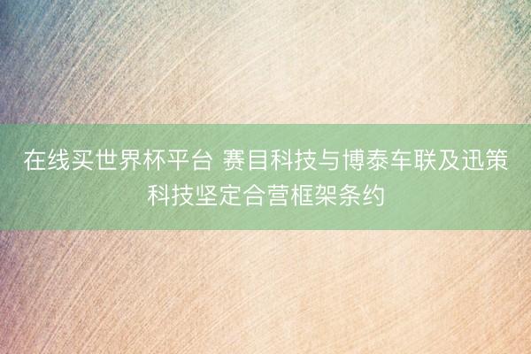 在线买世界杯平台 赛目科技与博泰车联及迅策科技坚定合营框架条约