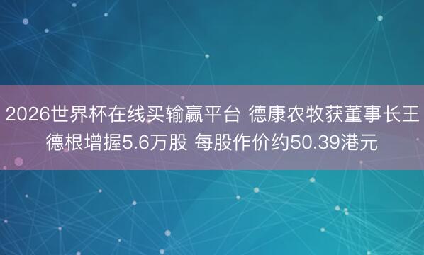 2026世界杯在线买输赢平台 德康农牧获董事长王德根增握5.6万股 每股作价约50.39港元