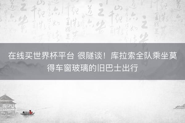 在线买世界杯平台 很隧谈！库拉索全队乘坐莫得车窗玻璃的旧巴士出行