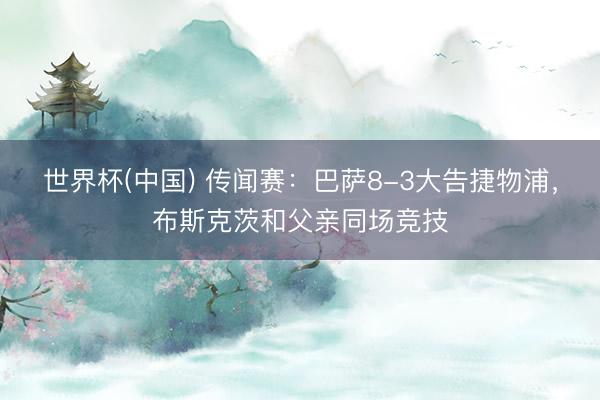 世界杯(中国) 传闻赛：巴萨8-3大告捷物浦，布斯克茨和父亲同场竞技