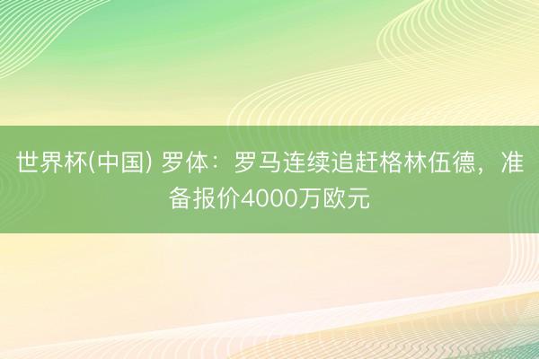 世界杯(中国) 罗体：罗马连续追赶格林伍德，准备报价4000万欧元
