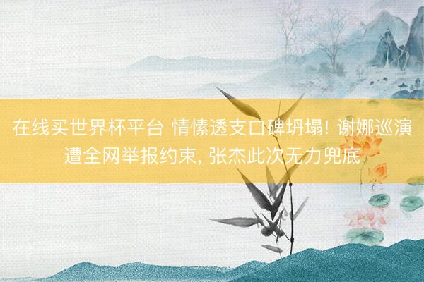 在线买世界杯平台 情愫透支口碑坍塌! 谢娜巡演遭全网举报约束， 张杰此次无力兜底