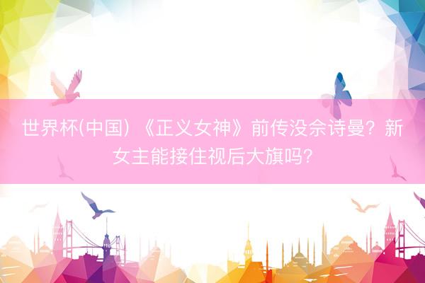 世界杯(中国) 《正义女神》前传没佘诗曼？新女主能接住视后大旗吗？