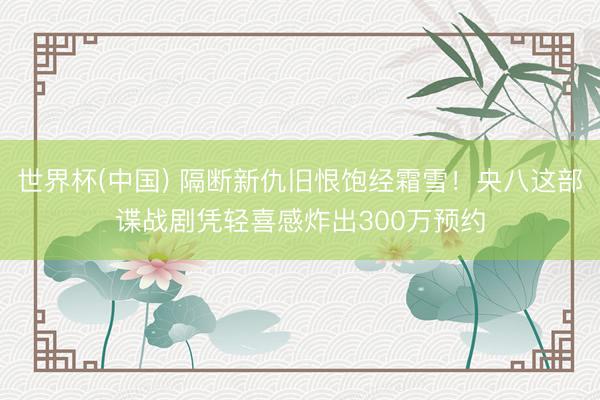 世界杯(中国) 隔断新仇旧恨饱经霜雪！央八这部谍战剧凭轻喜感炸出300万预约