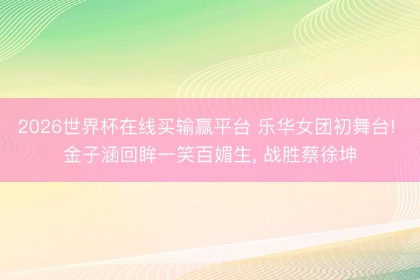 2026世界杯在线买输赢平台 乐华女团初舞台! 金子涵回眸一笑百媚生, 战胜蔡徐坤
