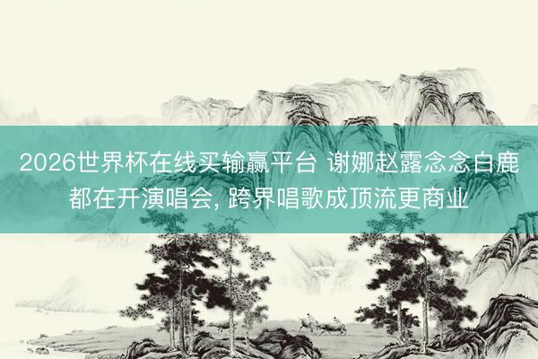 2026世界杯在线买输赢平台 谢娜赵露念念白鹿都在开演唱会， 跨界唱歌成顶流更商业