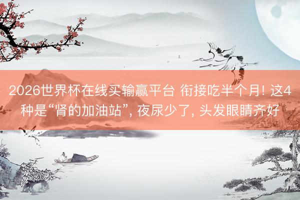 2026世界杯在线买输赢平台 衔接吃半个月! 这4种是“肾的加油站”， 夜尿少了， 头发眼睛齐好