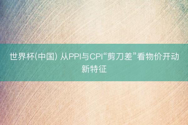 世界杯(中国) 从PPI与CPI“剪刀差”看物价开动新特征