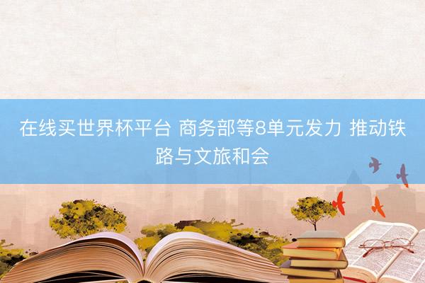在线买世界杯平台 商务部等8单元发力 推动铁路与文旅和会