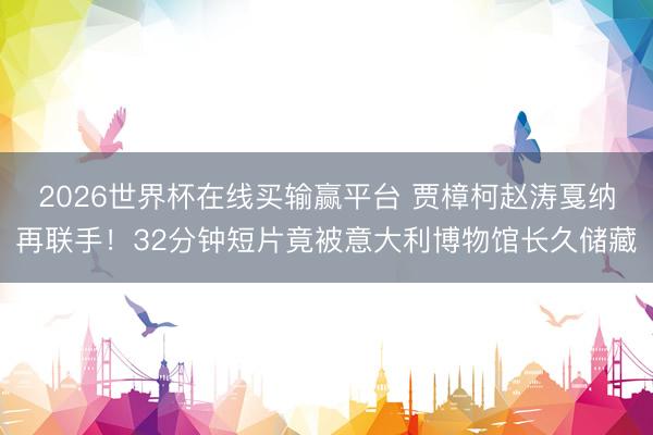 2026世界杯在线买输赢平台 贾樟柯赵涛戛纳再联手！32分钟短片竟被意大利博物馆长久储藏