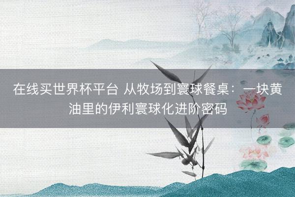 在线买世界杯平台 从牧场到寰球餐桌：一块黄油里的伊利寰球化进阶密码