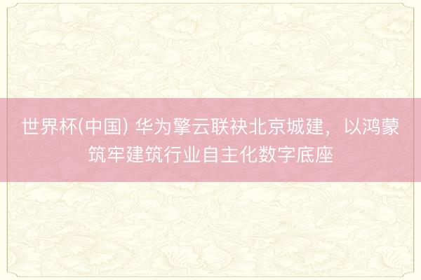 世界杯(中国) 华为擎云联袂北京城建，以鸿蒙筑牢建筑行业自主化数字底座
