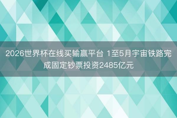 2026世界杯在线买输赢平台 1至5月宇宙铁路完成固定钞票投资2485亿元