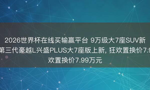 2026世界杯在线买输赢平台 9万级大7座SUV新标杆! 第三代豪越L兴盛PLUS大7座版上新， 狂欢置换价7.99万元