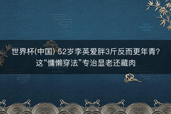 世界杯(中国) 52岁李英爱胖3斤反而更年青？这“慵懒穿法”专治显老还藏肉