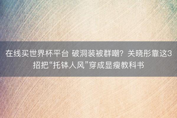 在线买世界杯平台 破洞装被群嘲？关晓彤靠这3招把“托钵人风”穿成显瘦教科书