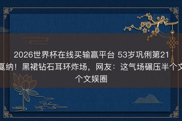 2026世界杯在线买输赢平台 53岁巩俐第21次闯戛纳！黑裙钻石耳环炸场，网友：这气场碾压半个文娱圈