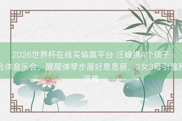 2026世界杯在线买输赢平台 汪峰携4个孩子合体音乐会，醒醒弹琴步履好意思丽，3女3母引温雅