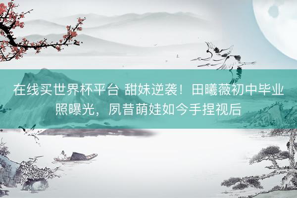 在线买世界杯平台 甜妹逆袭！田曦薇初中毕业照曝光，夙昔萌娃如今手捏视后