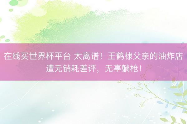 在线买世界杯平台 太离谱！王鹤棣父亲的油炸店遭无销耗差评，无辜躺枪！