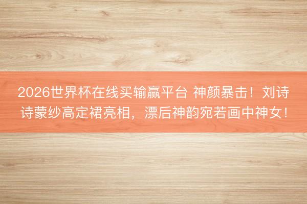 2026世界杯在线买输赢平台 神颜暴击！刘诗诗蒙纱高定裙亮相，漂后神韵宛若画中神女！