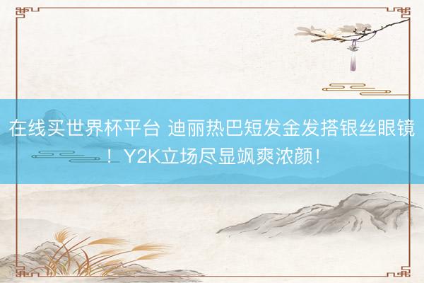 在线买世界杯平台 迪丽热巴短发金发搭银丝眼镜！Y2K立场尽显飒爽浓颜！