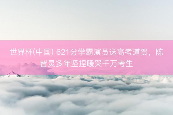 世界杯(中国) 621分学霸演员送高考道贺，陈皆灵多年坚捏暖哭千万考生