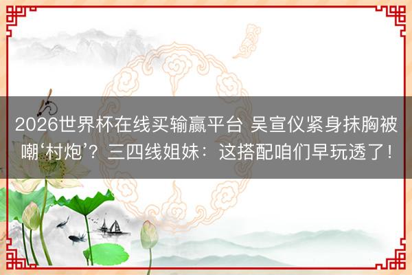 2026世界杯在线买输赢平台 吴宣仪紧身抹胸被嘲‘村炮’？三四线姐妹：这搭配咱们早玩透了！