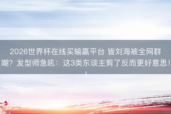 2026世界杯在线买输赢平台 皆刘海被全网群嘲？发型师急吼：这3类东谈主剪了反而更好意思！