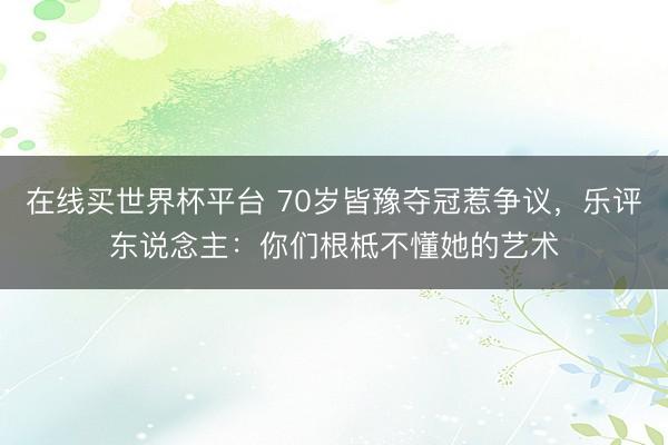在线买世界杯平台 70岁皆豫夺冠惹争议，乐评东说念主：你们根柢不懂她的艺术