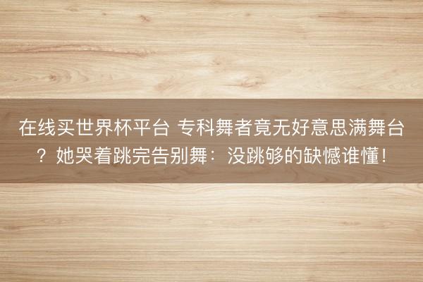 在线买世界杯平台 专科舞者竟无好意思满舞台？她哭着跳完告别舞：没跳够的缺憾谁懂！