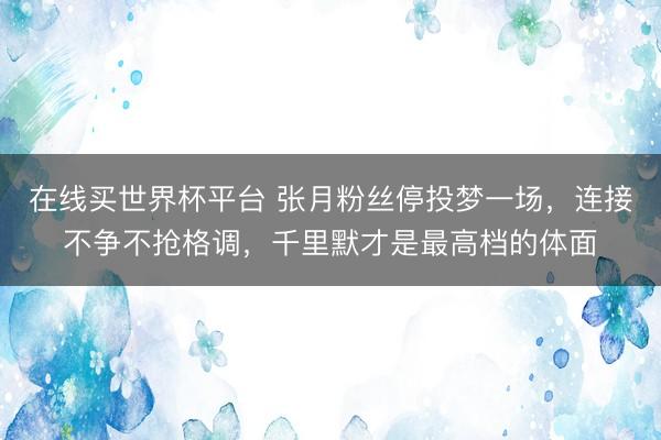在线买世界杯平台 张月粉丝停投梦一场，连接不争不抢格调，千里默才是最高档的体面