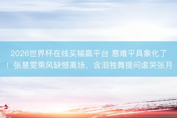 2026世界杯在线买输赢平台 意难平具象化了!张慧雯乘风缺憾离场,含泪独舞提问虐哭张月