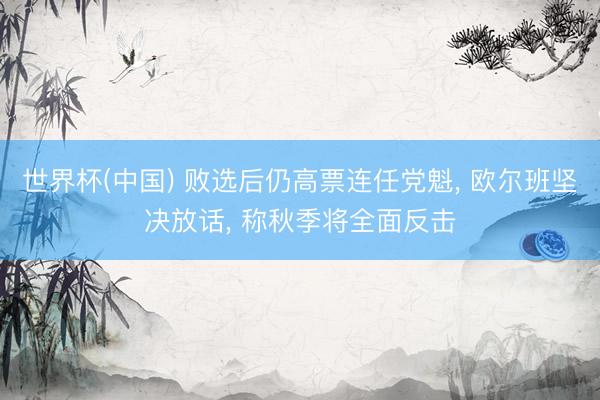 世界杯(中国) 败选后仍高票连任党魁， 欧尔班坚决放话， 称秋季将全面反击