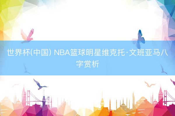 世界杯(中国) NBA篮球明星维克托·文班亚马八字赏析