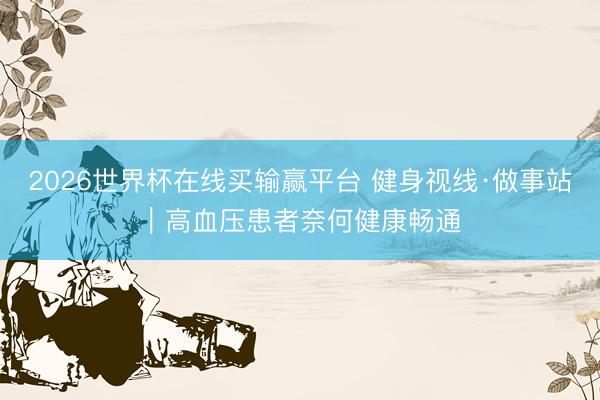 2026世界杯在线买输赢平台 健身视线·做事站｜高血压患者奈何健康畅通