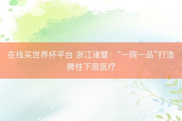 在线买世界杯平台 浙江诸暨：“一院一品”打造脾性下层医疗
