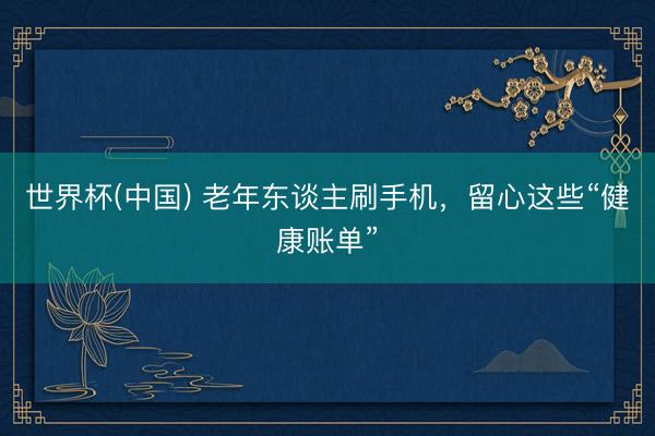 世界杯(中国) 老年东谈主刷手机，留心这些“健康账单”